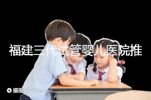 福建三代試管嬰兒醫(yī)院推薦，哪家助孕機構好一看便知