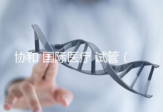 協(xié)和 國際醫(yī)療 試管（協(xié)和 國際醫(yī)療 試管嬰兒費(fèi)用）