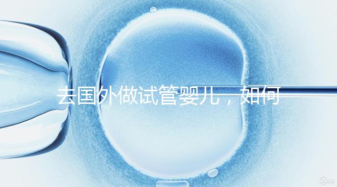 去國外做試管嬰兒，如何選擇靠譜的服務機構