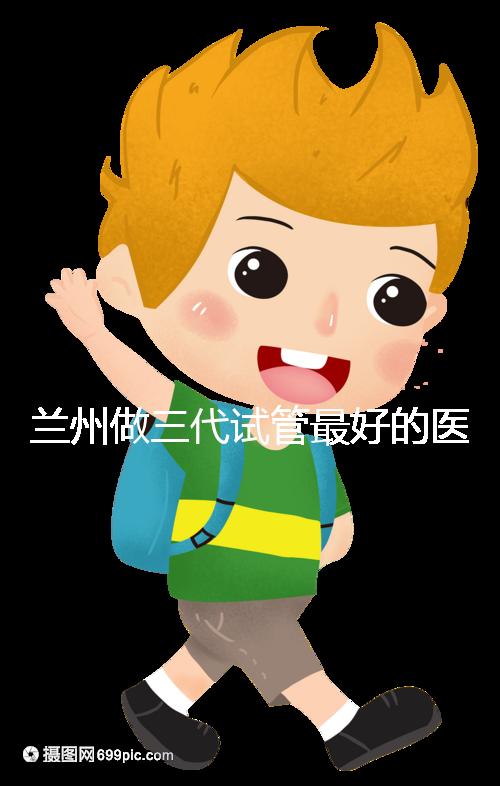 蘭州做三代試管最好的醫(yī)院盤點(diǎn)，包括名單優(yōu)缺點(diǎn)分析