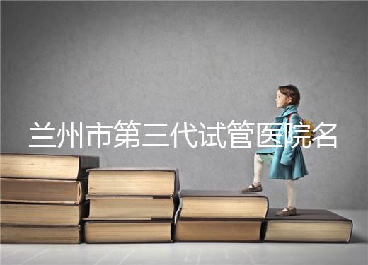 蘭州市第三代試管醫(yī)院名單公布，了解試管嬰兒醫(yī)療機構