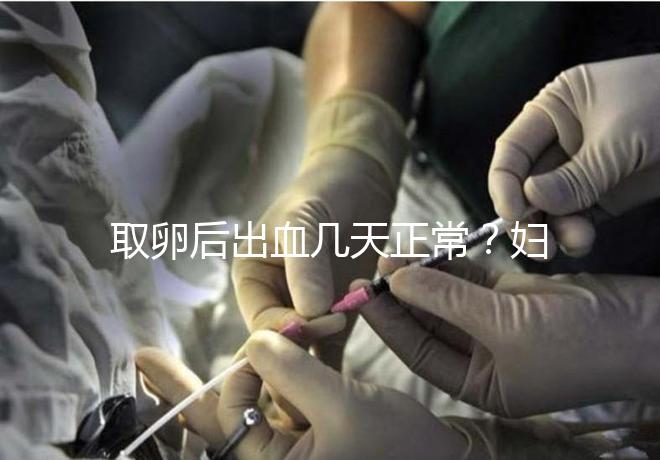 取卵后出血幾天正常？婦科醫(yī)生：超過(guò)這個(gè)天數(shù)得重視