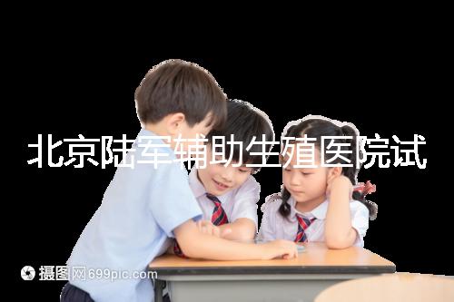 北京陸軍輔助生殖醫院試管哪個醫生好？2024助孕成功率排名