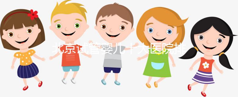 北京試管嬰兒十大醫(yī)院排名榜，選擇正規(guī)助孕機構(gòu)靠譜