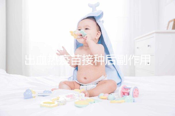 出血熱疫苗接種后副作用匯總，出現(xiàn)低燒、紅腫是正常反應(yīng)