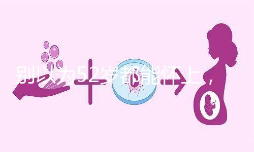 別以為52歲都能懷上，來看看絕經(jīng)期懷孕的幾率！