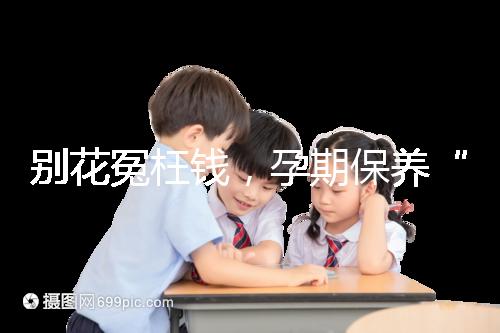 別花冤枉錢，孕期保養“神藥”甲等莫柔米沒那么神奇