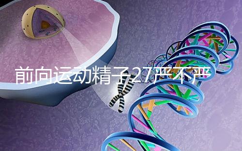 前向運動精子27嚴不嚴重，弱精不60s說明，準備懷孕的速度