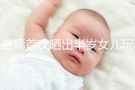 唐嫣首次曬出半歲女兒玩具，顯露出濃濃的母愛(ài)