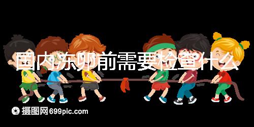 國內(nèi)凍卵前需要檢查什么早知道！這些注意事項也不容忽視