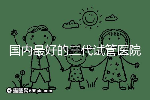 國內(nèi)最好的三代試管醫(yī)院名單出爐,這些私立機構(gòu)不可錯過