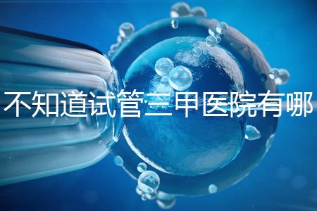 不知道試管三甲醫(yī)院有哪些醫(yī)生快速收集這份排名前十的名單