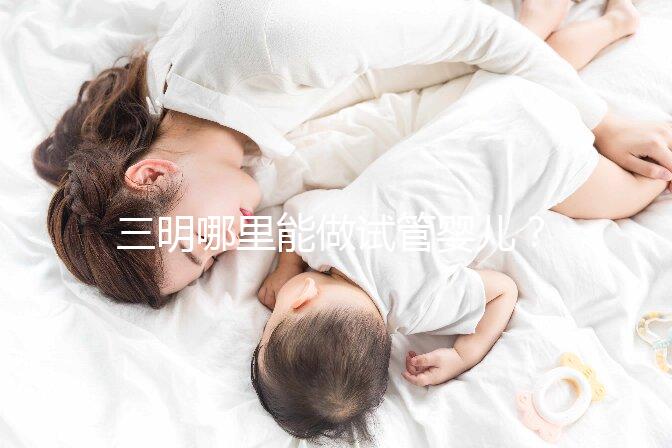 三明哪里能做試管嬰兒？做一次試管費用明細看這里