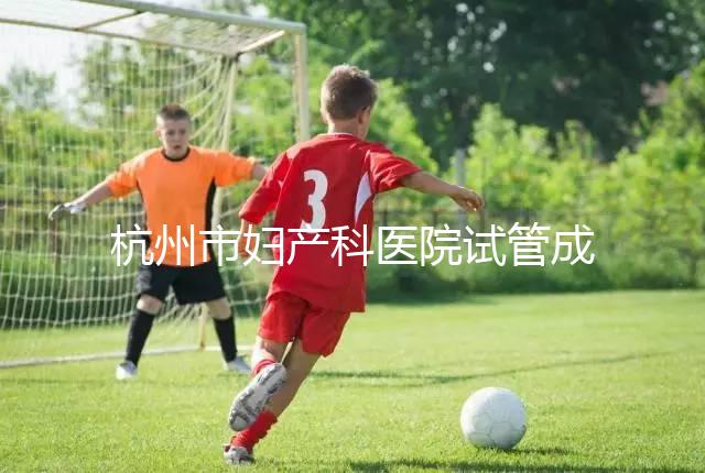 杭州市婦產科醫院試管成功率猛增到80%？過來人道出了真相