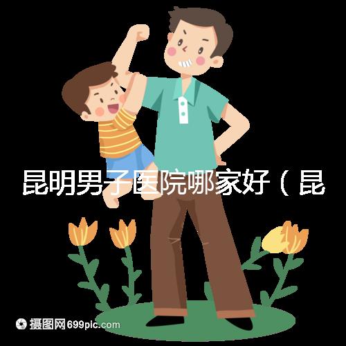 昆明男子醫(yī)院哪家好（昆明男子醫(yī)院哪家好點）