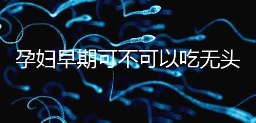 孕婦早期可不可以吃無頭魚看這，適量能發揮出最大好處