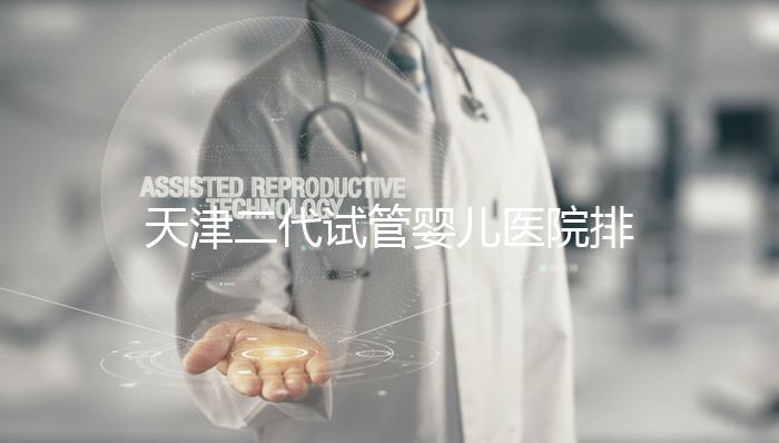 天津二代試管嬰兒醫院排名一覽，內含口碑前三機構介紹