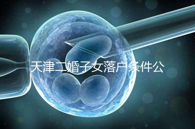 天津二婚子女落戶條件公布，想了解2024年新政策