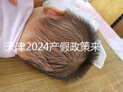 天津2024產假政策來了，剖腹產休158天工資怎么發放看這