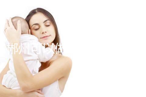 郴州可以做三代試管嬰兒嗎？具體成功率及費用多少？