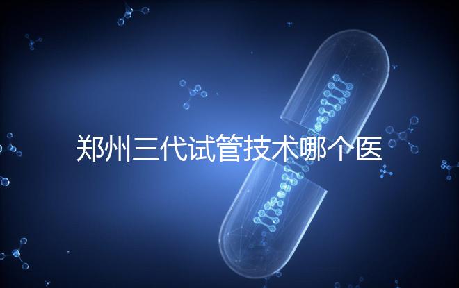 鄭州三代試管技術(shù)哪個醫(yī)院能做？7大最佳機構(gòu)公布，你選對了么