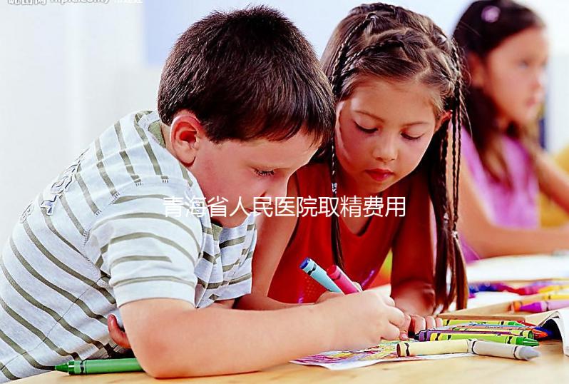 青海省人民醫院取精費用清單，西寧市備孕男性快看
