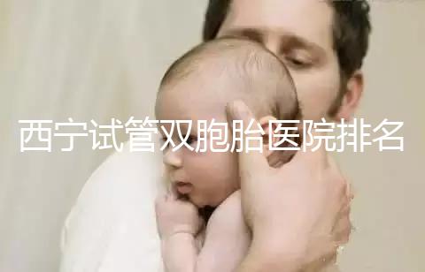 西寧試管雙胞胎醫(yī)院排名前十盤(pán)點(diǎn)，城中哪家最好清清楚楚