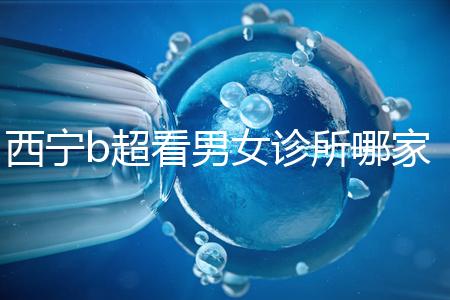 西寧b超看男女診所哪家好一文說清，湟中區(qū)、城中區(qū)費用不同