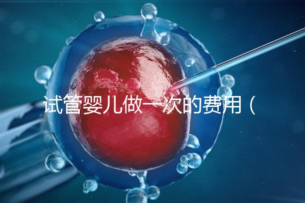 試管嬰兒做一次的費用（試管嬰兒做一次的費用是多少）