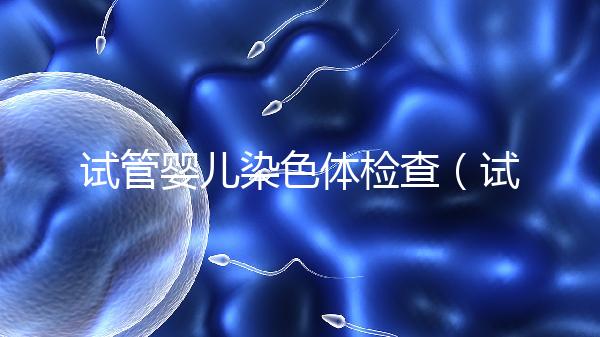 試管嬰兒染色體檢查（試管嬰兒染色體檢查主要是查什么）