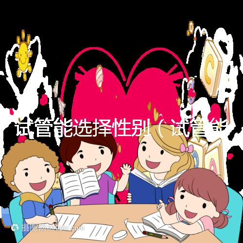 試管能選擇性別（試管能選擇性別嗎）