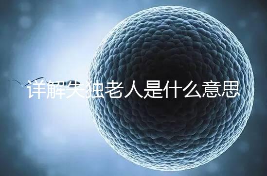 詳解失獨(dú)老人是什么意思,有孫子沒兒子叫不叫一看便知
