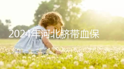 2024年河北臍帶血保存機構公開，唐山自存多少錢一年一目了然