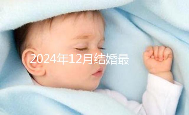 2024年12月結(jié)婚最吉利的日子出爐，黃道吉日有6個