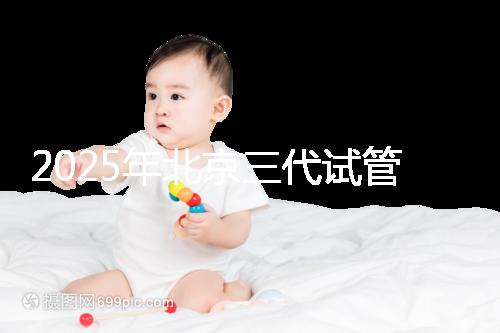 2025年北京三代試管嬰兒醫(yī)院名單（18家），附費(fèi)用和成功率