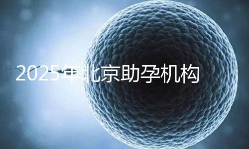 2025年北京助孕機(jī)構(gòu)排名,朝陽(yáng)區(qū)這些機(jī)構(gòu)試管成功率很高
