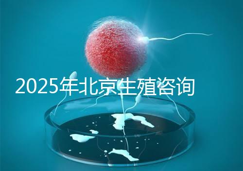 2025年北京生殖咨詢公司推薦榜單：專業(yè)機(jī)構(gòu)綜合實(shí)力排名發(fā)布