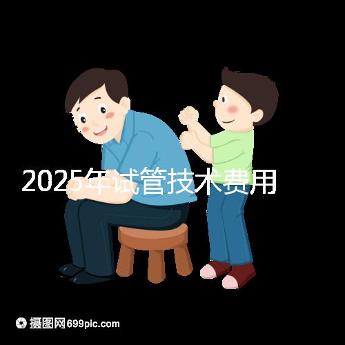 2025年試管技術(shù)費(fèi)用普及，詳細(xì)花費(fèi)早知道